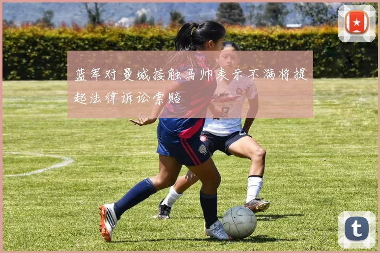 蓝军对曼城接触马帅表示不满将提起法律诉讼索赔