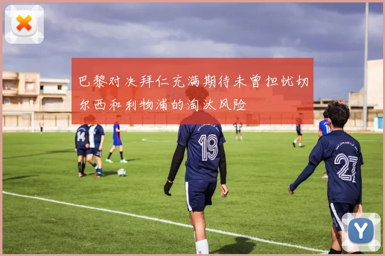 巴黎对决拜仁充满期待未曾担忧切尔西和利物浦的淘汰风险